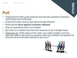 22/10/2010   Delivering More for Less




Pull
• Organisations often push products and services towards customers
  (advertising and marketing)
• Customers really want to pull value through demand
• Work should done against customer demand
• Only do something when it is needed
• But when it is needed and have the resource to do it straight away
• Takeaway tip: Think about a time when you really needed a service;
  were you able to get what you wanted, when you wanted, as opposed to
  what the service provider wanted to give you?
 