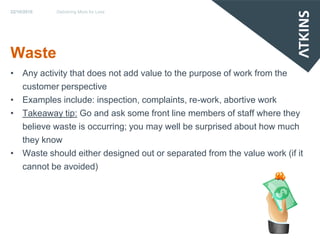 22/10/2010   Delivering More for Less




Waste
• Any activity that does not add value to the purpose of work from the
  customer perspective
• Examples include: inspection, complaints, re-work, abortive work
• Takeaway tip: Go and ask some front line members of staff where they
  believe waste is occurring; you may well be surprised about how much
  they know
• Waste should either designed out or separated from the value work (if it
  cannot be avoided)
 
