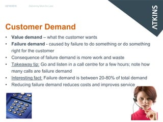 22/10/2010   Delivering More for Less




Customer Demand
• Value demand – what the customer wants
• Failure demand - caused by failure to do something or do something
  right for the customer
• Consequence of failure demand is more work and waste
• Takeaway tip: Go and listen in a call centre for a few hours; note how
  many calls are failure demand
• Interesting fact: Failure demand is between 20-80% of total demand
• Reducing failure demand reduces costs and improves service
 