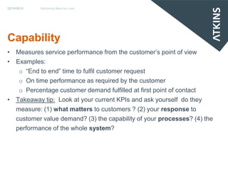 22/10/2010   Delivering More for Less




Capability
• Measures service performance from the customer’s point of view
• Examples:
   o “End to end” time to fulfil customer request
   o On time performance as required by the customer
   o Percentage customer demand fulfilled at first point of contact
• Takeaway tip: Look at your current KPIs and ask yourself do they
  measure: (1) what matters to customers ? (2) your response to
  customer value demand? (3) the capability of your processes? (4) the
  performance of the whole system?
 
