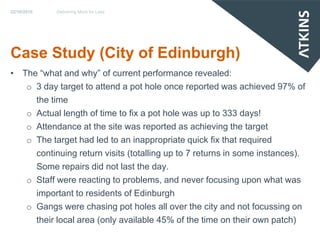 22/10/2010   Delivering More for Less




Case Study (City of Edinburgh)
• The “what and why” of current performance revealed:
   o 3 day target to attend a pot hole once reported was achieved 97% of
     the time
   o Actual length of time to fix a pot hole was up to 333 days!
   o Attendance at the site was reported as achieving the target
   o The target had led to an inappropriate quick fix that required
     continuing return visits (totalling up to 7 returns in some instances).
     Some repairs did not last the day.
   o Staff were reacting to problems, and never focusing upon what was
     important to residents of Edinburgh
   o Gangs were chasing pot holes all over the city and not focussing on
     their local area (only available 45% of the time on their own patch)
 