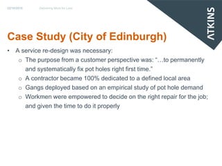 22/10/2010   Delivering More for Less




Case Study (City of Edinburgh)
• A service re-design was necessary:
   o The purpose from a customer perspective was: “…to permanently
     and systematically fix pot holes right first time.”
   o A contractor became 100% dedicated to a defined local area
   o Gangs deployed based on an empirical study of pot hole demand
   o Workmen were empowered to decide on the right repair for the job;
     and given the time to do it properly
 