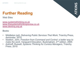 22/10/2010   Dellvering More for Less




Further Reading
Web Sites
www.systemsthinking.co.uk
www.thesystemsthinkingreview.co.uk
www.deming.org.uk

Books
• Middleton (ed), Delivering Public Services That Work, Triarchy Press,
  Axminster, 2010
• Seddon, John, Freedom from Command and Control: a better way to
  make the work, Vanguard Education, Buckingham, 2nd edition, 2005
• Ackhoff, Russell, Systems Thinking for Curious Managers, Triarchy
  Press, 2010
 