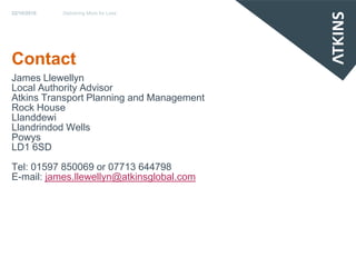 22/10/2010   Delivering More for Less




Contact
James Llewellyn
Local Authority Advisor
Atkins Transport Planning and Management
Rock House
Llanddewi
Llandrindod Wells
Powys
LD1 6SD
Tel: 01597 850069 or 07713 644798
E-mail: james.llewellyn@atkinsglobal.com
 