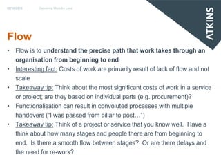 22/10/2010   Delivering More for Less




Flow
• Flow is to understand the precise path that work takes through an
  organisation from beginning to end
• Interesting fact: Costs of work are primarily result of lack of flow and not
  scale
• Takeaway tip: Think about the most significant costs of work in a service
  or project; are they based on individual parts (e.g. procurement)?
• Functionalisation can result in convoluted processes with multiple
  handovers (“I was passed from pillar to post…”)
• Takeaway tip: Think of a project or service that you know well. Have a
  think about how many stages and people there are from beginning to
  end. Is there a smooth flow between stages? Or are there delays and
  the need for re-work?
 