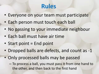 Rules
• Everyone on your team must participate
• Each person must touch each ball
• No passing to your immediate neighbour...