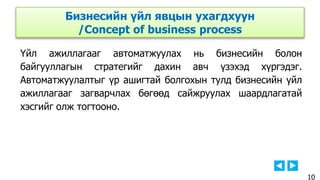 Үйл ажиллагааг автоматжуулах нь бизнесийн болон
байгууллагын стратегийг дахин авч үзэхэд хүргэдэг.
Автоматжуулалтыг үр ашигтай болгохын тулд бизнесийн үйл
ажиллагааг загварчлах бөгөөд сайжруулах шаардлагатай
хэсгийг олж тогтооно.
Бизнесийн үйл явцын ухагдхуун
/Concept of business process
10
 