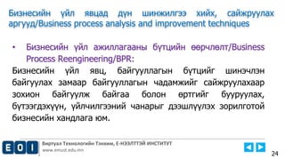 Виртуал Технологийн Тэнхим, Е-НЭЭЛТТЭЙ ИНСТИТУТ
www.emust.edu.mn
Бизнесийн үйл явцад дүн шинжилгээ хийх, сайжруулах
аргууд/Business process analysis and improvement techniques
24
• Бизнесийн үйл ажиллагааны бүтцийн өөрчлөлт/Business
Process Reengineering/BPR:
Бизнесийн үйл явц, байгууллагын бүтцийг шинэчлэн
байгуулах замаар байгууллагын чадамжийг сайжруулахаар
зохион байгуулж байгаа болон өртгийг бууруулах,
бүтээгдэхүүн, үйлчилгээний чанарыг дээшлүүлэх зорилготой
бизнесийн хандлага юм.
 