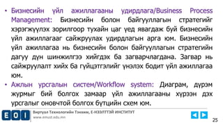 Виртуал Технологийн Тэнхим, Е-НЭЭЛТТЭЙ ИНСТИТУТ
www.emust.edu.mn
• Бизнесийн үйл ажиллагааны удирдлага/Business Process
Management: Бизнесийн болон байгууллагын стратегийг
хэрэгжүүлэх зорилгоор тухайн цаг үед явагдаж буй бизнесийн
үйл ажиллагааг сайжруулах удирдлагын арга юм. Бизнесийн
үйл ажиллагаа нь бизнесийн болон байгууллагын стратегийн
дагуу дүн шинжилгээ хийгдэх ба загварчлагдана. Загвар нь
сайжруулалт хийх ба гүйцэтгэлийг үнэлэх бодит үйл ажиллагаа
юм.
• Ажлын урсгалын систем/Workflow system: Диаграм, дүрэм
журмыг бий болгох замаар үйл ажиллагааны хүрээн дэх
урсгалыг оновчтой болгох бүтцийн схем юм.
25
 