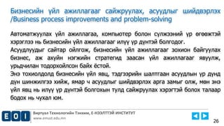 Виртуал Технологийн Тэнхим, Е-НЭЭЛТТЭЙ ИНСТИТУТ
www.emust.edu.mn
Бизнесийн үйл ажиллагааг сайжруулах, асуудлыг шийдвэрлэх
/Business process improvements and problem-solving
Автоматжуулах үйл ажиллагаа, компьютер болон сүлжээний үр өгөөжтэй
хэрэглээ нь бизнесийн үйл ажиллагааг илүү үр дүнтэй болгодог.
Асуудлуудыг сайтар ойлгож, бизнесийн үйл ажиллагааг зохион байгуулах
бизнес, аж ахуйн нэгжийн стратегид заасан үйл ажиллагааг явуулж,
урьдчилан тодорхойлсон байх ёстой.
Энэ тохиолдолд бизнесийн үйл явц, тэдгээрийн шалтгаан асуудлын үр дүнд
дүн шинжилгээ хийж, ямар ч асуудлыг шийдвэрлэх арга замыг олж, мөн энэ
үйл явц нь илүү үр дүнтэй болгохын тулд сайжруулах хэрэгтэй болох талаар
бодох нь чухал юм.
26
 