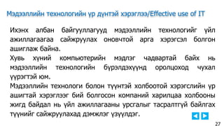 Мэдээллийн технологийн үр дүнтэй хэрэглээ/Effective use of IT
Ихэнх албан байгууллагууд мэдээллийн технологийг үйл
ажиллагаагаа сайжруулах оновчтой арга хэрэгсэл болгон
ашиглаж байна.
Хувь хүний компьютерийн мэдлэг чадвартай байх нь
мэдээллийн технологийн бүрэлдэхүүнд оролцоход чухал
үүрэгтэй юм.
Мэдээллийн технологи болон түүнтэй холбоотой хэрэгслийн үр
ашигтай хэрэглээг бий болгосон компаний харилцаа холбооны
жигд байдал нь үйл ажиллагааны урсгалыг тасралтгүй байлгах
түүнийг сайжруулахад дэмжлэг үзүүлдэг.
27
 