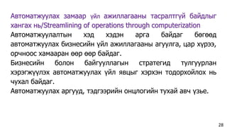 Автоматжуулах замаар үйл ажиллагааны тасралтгүй байдлыг
хангах нь/Streamlining of operations through computerization
Автоматжуулалтын хэд хэдэн арга байдаг бөгөөд
автоматжуулах бизнесийн үйл ажиллагааны агуулга, цар хүрээ,
орчноос хамааран өөр өөр байдаг.
Бизнесийн болон байгууллагын стратегид тулгуурлан
хэрэгжүүлэх автоматжуулах үйл явцыг хэрхэн тодорхойлох нь
чухал байдаг.
Автоматжуулах аргууд, тэдгээрийн онцлогийн тухай авч үзье.
28
 