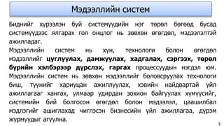 Мэдээллийн систем
Биднийг хүрээлэн буй системүүдийн нэг төрөл бөгөөд бусад
системүүдээс ялгарах гол онцлог нь зөвхөн өгөгдөл, мэдээлэлтэй
ажилладаг.
Мэдээллийн систем нь хүн, технологи болон өгөгдөл
мэдээллийг цуглуулах, дамжуулах, хадгалах, сэргээх, төрөл
бүрийн хэлбэрээр дүрслэх, гаргах процессуудын нэгдэл юм.
Мэдээллийн систем нь зөвхөн мэдээллийг боловсруулах технологи
биш, түүнийг хариуцан ажиллуулах, хэвийн найдвартай үйл
ажиллагааг хангах, улмаар удирдан зохион байгуулах хүмүүсийг,
системийн бий болгосон өгөгдөл болон мэдээлэл, цаашилбал
мэдлэгийг ашиглахад чиглэсэн бизнесийн үйл ажиллагаа, дүрэм
журмуудыг агуулна.
3
 