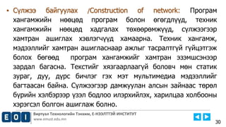 Виртуал Технологийн Тэнхим, Е-НЭЭЛТТЭЙ ИНСТИТУТ
www.emust.edu.mn
▪ Сүлжээ байгуулах /Construction of network: Програм
хангамжийн нөөцөд програм болон өгөгдлүүд, техник
хангамжийн нөөцөд хадгалах төхөөрөмжүүд, сүлжээгээр
хамтран ашиглах хэвлэгчүүд хамаарна. Техник хангамж,
мэдээллийг хамтран ашигласнаар ажлыг тасралтгүй гүйцэтгэж
болох бөгөөд програм хангамжийг хамтран эзэмшсэнээр
зардал багасна. Текстийг хязгаарлаагүй боловч мөн статик
зураг, дуу, дүрс бичлэг гэх мэт мультимедиа мэдээллийг
багтаасан байна. Сүлжээгээр дамжуулан алсын зайнаас төрөл
бүрийн хэлбэрээр үзэл бодлоо илэрхийлэх, харилцаа холбооны
хэрэгсэл болгон ашиглаж болно.
30
 