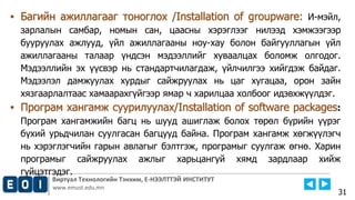 Виртуал Технологийн Тэнхим, Е-НЭЭЛТТЭЙ ИНСТИТУТ
www.emust.edu.mn
▪ Багийн ажиллагааг тоноглох /Installation of groupware: И-мэйл,
зарлалын самбар, номын сан, цаасны хэрэглээг нилээд хэмжээгээр
бууруулах ажлууд, үйл ажиллагааны ноу-хау болон байгууллагын үйл
ажиллагааны талаар үндсэн мэдээллийг хуваалцах боломж олгодог.
Мэдээллийн эх үүсвэр нь стандартчилагдаж, үйлчилгээ хийгдэж байдаг.
Мэдээлэл дамжуулах хурдыг сайжруулах нь цаг хугацаа, орон зайн
хязгаарлалтаас хамаарахгүйгээр ямар ч харилцаа холбоог идэвхжүүлдэг.
▪ Програм хангамж суурилуулах/Installation of software packages:
Програм хангамжийн багц нь шууд ашиглаж болох төрөл бүрийн үүрэг
бүхий урьдчилан суулгасан багцууд байна. Програм хангамж хөгжүүлэгч
нь хэрэглэгчийн гарын авлагыг бэлтгэж, програмыг суулгаж өгнө. Харин
програмыг сайжруулах ажлыг харьцангуй хямд зардлаар хийж
гүйцэтгэдэг.
31
 