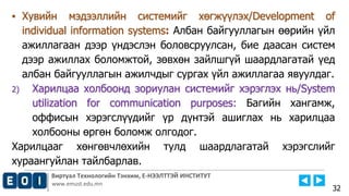 Виртуал Технологийн Тэнхим, Е-НЭЭЛТТЭЙ ИНСТИТУТ
www.emust.edu.mn
▪ Хувийн мэдээллийн системийг хөгжүүлэх/Development of
individual information systems: Албан байгууллагын өөрийн үйл
ажиллагаан дээр үндэслэн боловсруулсан, бие даасан систем
дээр ажиллах боломжтой, зөвхөн зайлшгүй шаардлагатай үед
албан байгууллагын ажилчдыг сургах үйл ажиллагаа явуулдаг.
2) Харилцаа холбоонд зориулан системийг хэрэглэх нь/System
utilization for communication purposes: Багийн хангамж,
оффисын хэрэгслүүдийг үр дүнтэй ашиглах нь харилцаа
холбооны өргөн боломж олгодог.
Харилцааг хөнгөвчлөхийн тулд шаардлагатай хэрэгслийг
хураангуйлан тайлбарлав.
32
 