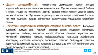 Виртуал Технологийн Тэнхим, Е-НЭЭЛТТЭЙ ИНСТИТУТ
www.emust.edu.mn
▪ Цахим шуудан/E-mail: Интернэтээр дамжуулан хүссэн хүндээ
мэдээллийг харилцан солилцох механизм юм. Хүлээн авагч завгүй байсан
ч гэсэн, мэдээ нь илгээгдэж, завтай болсон үедээ мэдээг уншиж хариу
илгээх боломжтой. Түүнчлэн мэдээллүүд нь харилцаа холбооны бүртгэл
гэх мэт хадгалж, ташаа ойлголтыг залруулахад урьдчилан сэргийлэх
болно.
▪ Электрон мэдээллийн самбар/Electronic bulletin board: Тодорхой
хүрээний хүмүүс олон төрлийн сэдвээр санал, мэдээлэл солилцох,
интернэтээр тайлан, мэдээлэл илгээх боломж олгодог хэрэгсэл юм.
Компаний дотоодод хурдан, найдвартайгаар харилцаа холбоогоор
хангагдах, мэдээлэл солилцох зорилгоор файлыг байрлуулж хамтран
хэрэглэх боломжтой. Цаасны хэрэглээ багассанаар түүнтэй холбогдох өөр
бусад асуудлууд ч шийдэгддэг байна.
33
 