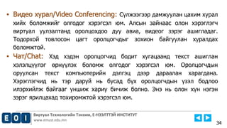 Виртуал Технологийн Тэнхим, Е-НЭЭЛТТЭЙ ИНСТИТУТ
www.emust.edu.mn
▪ Видео хурал/Video Conferencing: Сүлжээгээр дамжуулан цахим хурал
хийх боломжийг олгодог хэрэгсэл юм. Алсын зайнаас олон хэрэглэгч
виртуал уулзалтанд оролцохдоо дуу авиа, видеог зэрэг ашигладаг.
Тодорхой товлосон цагт оролцогчдыг зохион байгуулан хуралдах
боломжтой.
▪ Чат/Chat: Хэд хэдэн оролцогчид бодит хугацаанд текст ашиглан
хэлэлцүүлэг өрнүүлэх боломж олгодог хэрэгсэл юм. Оролцогчдын
оруулсан текст компьютерийн дэлгэц дээр дараалан харагдана.
Хэрэглэгчид нь тэр даруй нь бусад бүх оролцогчдын үзэл бодлоо
илэрхийлж байгааг уншиж хариу бичиж болно. Энэ нь олон хүн нэгэн
зэрэг ярилцахад тохиромжтой хэрэгсэл юм.
34
 