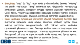 Виртуал Технологийн Тэнхим, Е-НЭЭЛТТЭЙ ИНСТИТУТ
www.emust.edu.mn
▪ Блог/Blog: “web” ба “log” гэсэн хоёр үгийн нийлбэр бөгөөд “weblog”
гэх үгийн товчилсон “Blog” хувилбар юм. Өгүүллийг Интернэтэд
хялбархан үүсгэж, интернэт хуудас болгон ашиглах боломжтой.
Олон тооны уншигчид хоорондоо харилцаа холбоо үүсгэж, өөрийн
блог дээр нийтлэгдсэн өгүүлэл, нийтлэлд сэтгэгдэл үлдээж болно.
▪ Олон нийтийн сүлжээний үйлчилгээ /Social Networking Service: Бие
биетэйгээ харилцах найз нөхөд, танилын холбоог үүсгэх олон
нийтэд чиглэсэн гишүүнчлэлийн вэб сайтыг олон нийтийн
сүлжээний үйлчилгээ гэнэ. Өөрөөр хэлбэл шинэ оролцогчдыг аль
нэг гишүүн урьж оролцуулдаг, урилгад суурилсан үйлчилгээ юм.
Эдгээр вэб сайтууд нь хэрэглэгчдийн найз нөхөд, өөр бусад хүмүүс
хоорондоо харилцдаг газар болгон ашиглаж болно.
35
 