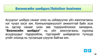 Бизнесийн шийдэл/Solution business
Асуудлыг шийдэх санааг олох нь сайжруулах үйл ажиллагааны
нэг чухал хэсэг юм. Компьютержүүлэлт амжилттай байх эсэх
нь эдгээр санааг үнэн зөв тодорхойлохоос хамаарна.
"Бизнесийн шийдэл“ нь үйл ажиллагааны хүрээнд
асуудлуудыг тодорхойлж, тэдгээрийг шийдвэрлэх түлхүүр
үгийг олоход нь туслалцаа үзүүлж байгаа юм.
36
 