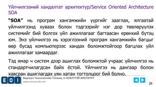 Виртуал Технологийн Тэнхим, Е-НЭЭЛТТЭЙ ИНСТИТУТ
www.emust.edu.mn
Үйлчилгээний хандалтат архитектур/Service Oriented Architecture
SOA
“SOA” нь програм хангамжийн үүргийг зааглах, ялгаатай
үйлчилгээнд хуваах болон тэдгээрийг нэг дор төвлөрүүлэх
системийг бий болгох үйл ажиллагааг багтаасан ерөнхий бүтэц
юм. Энэ үйлчилгээ нь хэрэглээний програм хангамжийн багцыг
өөр бусад компьютерээс хандах боломжтойгоор багцлах үйл
ажиллагааг хамаардаг.
Тэд ямар ч систем дээр ашиглах боломжтой учраас үйлчилгээ нь
стандартчилагдсан байх ёстой. Үйлчилгээ нь дангаар болон
хавсран ашиглагдах уян хатан тогтолцоог бий болно.
39
 