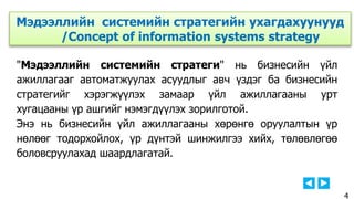 "Мэдээллийн системийн стратеги" нь бизнесийн үйл
ажиллагааг автоматжуулах асуудлыг авч үздэг ба бизнесийн
стратегийг хэрэгжүүлэх замаар үйл ажиллагааны урт
хугацааны үр ашгийг нэмэгдүүлэх зорилготой.
Энэ нь бизнесийн үйл ажиллагааны хөрөнгө оруулалтын үр
нөлөөг тодорхойлох, үр дүнтэй шинжилгээ хийх, төлөвлөгөө
боловсруулахад шаардлагатай.
Мэдээллийн системийн стратегийн ухагдахуунууд
/Concept of information systems strategy
4
 