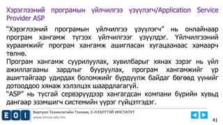 Виртуал Технологийн Тэнхим, Е-НЭЭЛТТЭЙ ИНСТИТУТ
www.emust.edu.mn
Хэрэглээний програмын үйлчилгээ үзүүлэгч/Application Service
Provider ASP
“Хэрэглээний програмын үйлчилгээ үзүүлэгч” нь онлайнаар
програм хангамж түгээх үйлчилгээг үзүүлдэг. Үйлчилгээний
хураамжийг програм хангамж ашигласан хугацаанаас хамаарч
төлнө.
Програм хангамж суурилуулах, хувилбарыг хянах зэрэг нь үйл
ажиллагааны зардлыг бууруулах, програм хангамжийг үр
ашигтайгаар удирдах боломжийг бүрдүүлж байдаг бөгөөд үүнийг
дотооддоо хянаж хэлэлцэх шаардлагагүй.
“ASP” нь тусгай сервэрүүдээр хангагдсан компани бүрийн хувьд
дангаар эзэмшигч системийн үүрэг гүйцэтгэдэг.
41
 