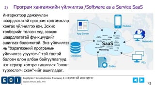 Виртуал Технологийн Тэнхим, Е-НЭЭЛТТЭЙ ИНСТИТУТ
www.emust.edu.mn
3) Програм хангамжийн үйлчилгээ /Software as a Service SaaS
43
Интернэтээр дамжуулан
шаардлагатай програм хангамжаар
хангах үйлчилгээ юм. Зохих
төлбөрийг төлсөн үед зөвхөн
шаардлагатай функцүүдийг
ашиглах боломжтой. Энэ үйлчилгээ
нь “Хэрэглээний програмын
үйлчилгээ үзүүлэгч”-тэй төстэй
боловч олон албан байгууллагууд
нэг сервэр хамтран ашиглах "олон-
түрээслэгч схем“-ийг ашигладаг.
 