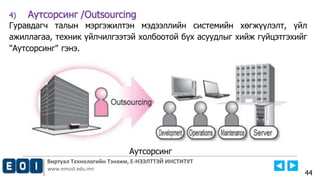 Виртуал Технологийн Тэнхим, Е-НЭЭЛТТЭЙ ИНСТИТУТ
www.emust.edu.mn
4) Аутсорсинг /Outsourcing
Гуравдагч талын мэргэжилтэн мэдээллийн системийн хөгжүүлэлт, үйл
ажиллагаа, техник үйлчилгээтэй холбоотой бүх асуудлыг хийж гүйцэтгэхийг
"Аутсорсинг" гэнэ.
44
Аутсорсинг
 