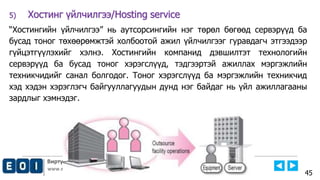 Виртуал Технологийн Тэнхим, Е-НЭЭЛТТЭЙ ИНСТИТУТ
www.emust.edu.mn
5) Хостинг үйлчилгээ/Hosting service
“Хостингийн үйлчилгээ” нь аутсорсингийн нэг төрөл бөгөөд сервэрүүд ба
бусад тоног төхөөрөмжтэй холбоотой ажил үйлчилгээг гуравдагч этгээдээр
гүйцэтгүүлэхийг хэлнэ. Хостингийн компанид дэвшилтэт технологийн
сервэрүүд ба бусад тоног хэрэгслүүд, тэдгээртэй ажиллах мэргэжлийн
техникчидийг санал болгодог. Тоног хэрэгслүүд ба мэргэжлийн техникчид
хэд хэдэн хэрэглэгч байгууллагуудын дунд нэг байдаг нь үйл ажиллагааны
зардлыг хэмнэдэг.
45
 