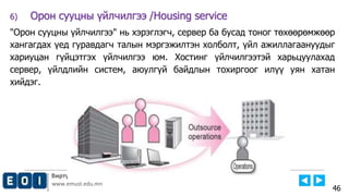 Виртуал Технологийн Тэнхим, Е-НЭЭЛТТЭЙ ИНСТИТУТ
www.emust.edu.mn
6) Орон сууцны үйлчилгээ /Housing service
"Орон сууцны үйлчилгээ" нь хэрэглэгч, сервер ба бусад тоног төхөөрөмжөөр
хангагдах үед гуравдагч талын мэргэжилтэн холболт, үйл ажиллагаануудыг
хариуцан гүйцэтгэх үйлчилгээ юм. Хостинг үйлчилгээтэй харьцуулахад
сервер, үйлдлийн систем, аюулгүй байдлын тохиргоог илүү уян хатан
хийдэг.
46
 