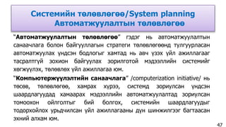 Системийн төлөвлөгөө/System planning
Автоматжуулалтын төлөвлөгөө
“Автоматжуулалтын төлөвлөгөө” гэдэг нь автоматжуулалтын
санаачлага болон байгууллагын стратеги төлөвлөгөөнд тулгуурласан
автоматжуулах үндсэн бодлогыг хамтад нь авч үзэх үйл ажиллагааг
тасралтгүй зохион байгуулах зорилготой мэдээллийн системийг
хөгжүүлэх, төлөвлөх үйл ажиллагаа юм.
“Компьютержүүлэлтийн санаачлага” /computerization initiative/ нь
төсөв, төлөвлөгөө, хамрах хүрээ, системд зориулсан үндсэн
шаардлагуудад хамаарах мэдээллийн автоматжуулалтад зориулсан
томоохон ойлголтыг бий болгох, системийн шаардлагуудыг
тодорхойлох урьдчилсан үйл ажиллагааны дүн шинжилгээг багтаасан
эхний алхам юм.
47
 