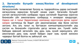 Виртуал Технологийн Тэнхим, Е-НЭЭЛТТЭЙ ИНСТИТУТ
www.emust.edu.mn
2. Хөгжлийн бүтцийг хянах/Review of development
structure/
Хөгжүүлэлтийн төлөвлөгөөг бүхэлд нь тодорхойлсны дараа системийг
хөгжүүлэхэд зориулсан бүтцийг хянаж үздэг. Хөгжлийн бүтцийг
систем хөгжүүлэлтийн салбараас гадна системийг бодитоор хэрэглэх
бизнесийн үйл ажиллагааны салбарууд ч анхаарал хандуулдаг.
Хэрвээ нэг л талыг баримталвал компанид хэрэглэгдэх өргөн хүрээг
хамрах системүүд ба бодит үйл ажиллагаанаас өөр болж систем
зогсоно. Аль аль талыг нь багтаасан компьютержүүлэлтийн үед
систем нь бизнесийн стратегийн дагуу хөгжих юм. Үүнийг хийж
байхдаа ерөнхий хөгжлийн явц дахь хувь хүний хариуцлага, үйл
ажиллагаан дахь хувь хүний байдал зэрэг хувь хүний жинхэнэ
чадварыг баттай болгох нь зайлшгүй юм.
51
 