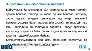 Виртуал Технологийн Тэнхим, Е-НЭЭЛТТЭЙ ИНСТИТУТ
www.emust.edu.mn
3. Эрсдэлийн шинжилгээ/Risk analysis/
Байгууллага ба системийн үйл ажиллагаанд ямар төрлийн
эрсдэл байгааг, тэдгээр нь хаана оршиж байгааг илрүүлэх,
хэрэв тэдгээр асуудал хөндөгдсөн үед ямар хэмжээний
хохирол учрахыг болон нөлөөллийн зэргийг тогтоох үйл явц
юм. Тэдгээрийн эн тэргүүний зорилтын дагуу эрсдэлийн
үнэлгээнд суурилсан байж болох эрсдэл тулгарах үед яах вэ?
гэдэг нь тодорхойлогдсон байдаг.
Компьютержүүлэлтийн явц дахь боломжит эрсдэлүүд ба
тэдгээрийн шалтгаануудыг доор үзүүлье.
52
 