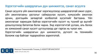 Виртуал Технологийн Тэнхим, Е-НЭЭЛТТЭЙ ИНСТИТУТ
www.emust.edu.mn
56
Хэрэглэгчийн шаардлагын дүн шинжилгээ, санал асуулга
Санал асуулга үйл ажиллагааг хэрэгжүүлэхэд шаардлагатай ажил үүрэг,
үйл ажиллагааны урсгалыг сайжруулах хүсэлт, хүмүүсийн ажиллах
орчин, дэлгэцийн загвартай холбоотой хүсэлтийг багтаана. Үйл
ажиллагааг хариуцаж байгаа хэрэглэгчийн хүсэлт нь түүний үр ашгийг
дээшлүүлэхэд баталгаа болж чадна. Энд хэрэглэгчтэй уулзах, аль болох
их хэмжээний санал хүсэлт цуглуулахад цаг гаргах нь чухал юм.
Хэрэглэгчийн шаардлагын дүн шинжилгээ, дүгнэлт нь техникийн
боломж хэр байгааг тодорхойлох зорилготой.
 