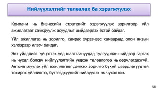 Нийлүүлэлтийг төлөвлөх ба хэрэгжүүлэх
58
Компани нь бизнесийн стратегийг хэрэгжүүлэх зорилгоор үйл
ажиллагааг сайжруулж асуудлыг шийдвэрлэх ёстой байдаг.
Үйл ажиллагаа нь зорилго, хамрах хүрээнээс хамаараад олон янзын
хэлбэрээр илэрч байдаг.
Энэ үйлдлийг гүйцэтгэх үед шалтгаануудад тулгуурлан шийдвэр гаргах
нь чухал боловч нийлүүлэлтийн үндсэн төлөвлөгөө нь өөрчлөгдөхгүй.
Автоматжуулах үйл ажиллагааг дэмжих зорилго бүхий шаардлагуудтай
тохирох үйлчилгээ, бүтээгдхүүнийг нийлүүлэх нь чухал юм.
 