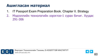 Виртуал Технологийн Тэнхим, Е-НЭЭЛТТЭЙ ИНСТИТУТ
www.emust.edu.mn
Ашигласан материал
60
1. IT Passport Exam Preparation Book. Chapter II. Strategy
2. Мэдээллийн технологийн хэрэглээ-1 сурах бичиг. Хуудас
291-306
 