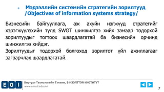 Виртуал Технологийн Тэнхим, Е-НЭЭЛТТЭЙ ИНСТИТУТ
www.emust.edu.mn
 Мэдээллийн системийн стратегийн зорилтууд
/Objectives of information systems strategy/
Бизнесийн байгууллага, аж ахуйн нэгжүүд стратегийг
хэрэгжүүлэхийн тулд SWOT шинжилгээ хийх замаар тодорхой
зорилтуудыг тогтоох шаардлагатай ба бизнесийн орчинд
шинжилгээ хийдэг.
Зорилтуудыг тодорхой болгоход зорилтот үйл ажиллагааг
загварчлах шаардлагатай.
7
 