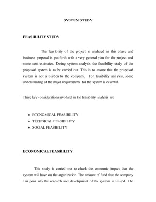 SYSTEM STUDY
FEASIBILITY STUDY
The feasibility of the project is analyzed in this phase and
business proposal is put forth with a very general plan for the project and
some cost estimates. During system analysis the feasibility study of the
proposed system is to be carried out. This is to ensure that the proposed
system is not a burden to the company. For feasibility analysis, some
understanding of the major requirements for the system is essential.
Three key considerations involved in the feasibility analysis are
 ECONOMICAL FEASIBILITY
 TECHNICAL FEASIBILITY
 SOCIAL FEASIBILITY
ECONOMICALFEASIBILITY
This study is carried out to check the economic impact that the
system will have on the organization. The amount of fund that the company
can pour into the research and development of the system is limited. The
 