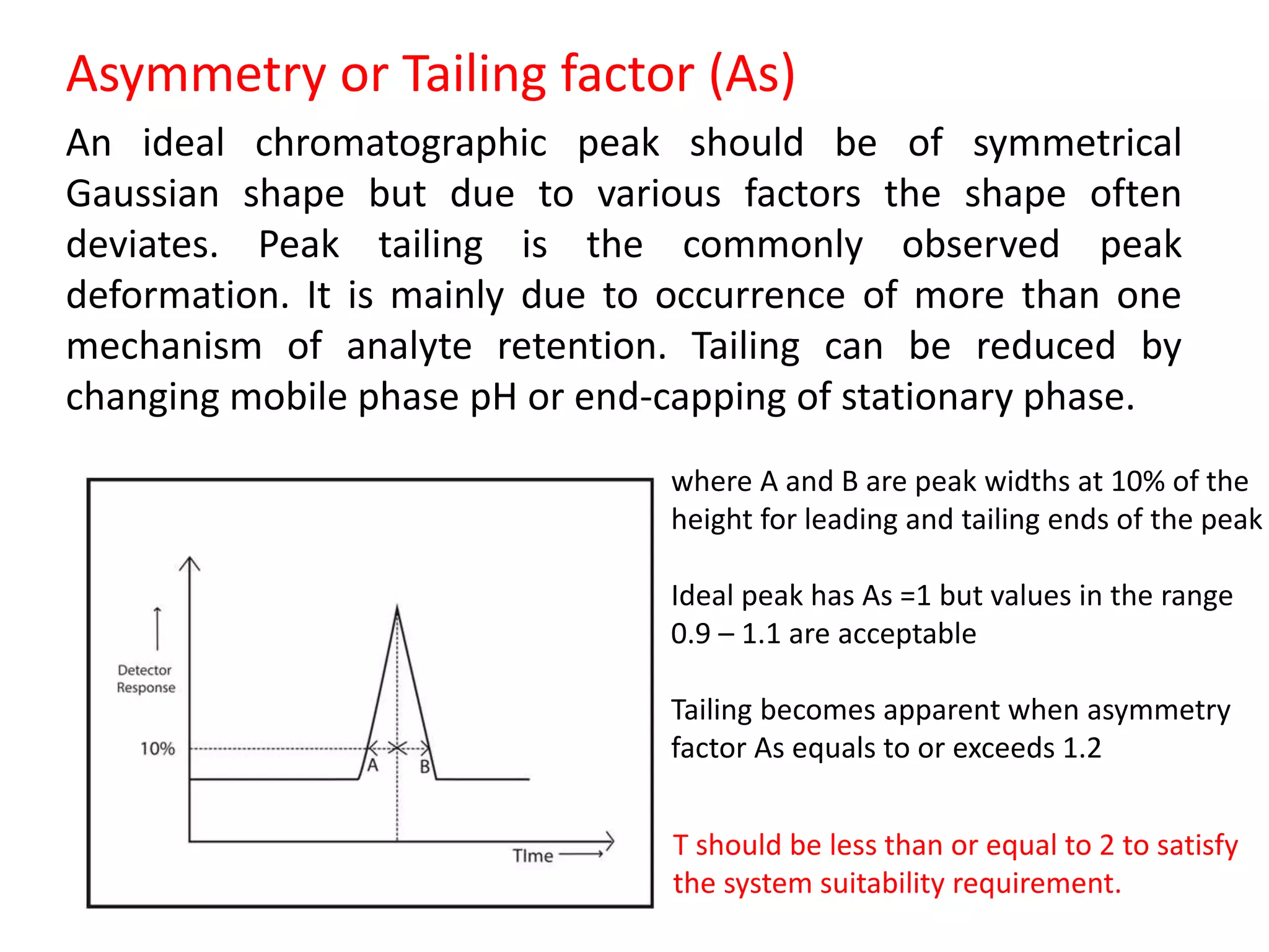 Asymmetry or Tailing factor (As)
An ideal chromatographic peak should be of symmetrical
Gaussian shape but due to various factors the shape often
deviates. Peak tailing is the commonly observed peak
deformation. It is mainly due to occurrence of more than one
mechanism of analyte retention. Tailing can be reduced by
changing mobile phase pH or end-capping of stationary phase.
where A and B are peak widths at 10% of the
height for leading and tailing ends of the peak
Ideal peak has As =1 but values in the range
0.9 – 1.1 are acceptable
Tailing becomes apparent when asymmetry
factor As equals to or exceeds 1.2
T should be less than or equal to 2 to satisfy
the system suitability requirement.
 