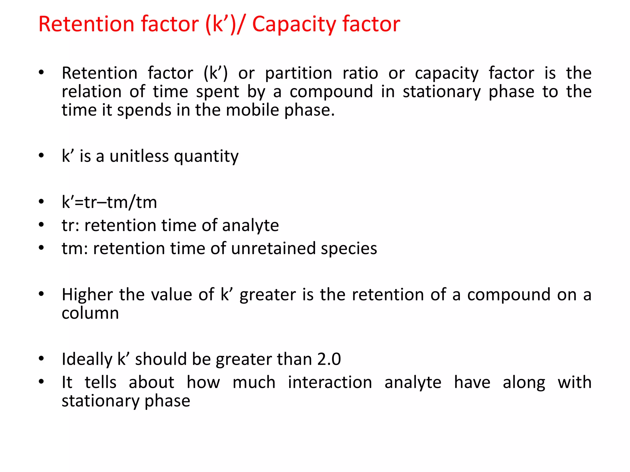 Retention factor (k’)/ Capacity factor
• Retention factor (k’) or partition ratio or capacity factor is the
relation of time spent by a compound in stationary phase to the
time it spends in the mobile phase.
• k’ is a unitless quantity
• k′=tr–tm/tm
• tr: retention time of analyte
• tm: retention time of unretained species
• Higher the value of k’ greater is the retention of a compound on a
column
• Ideally k’ should be greater than 2.0
• It tells about how much interaction analyte have along with
stationary phase
 