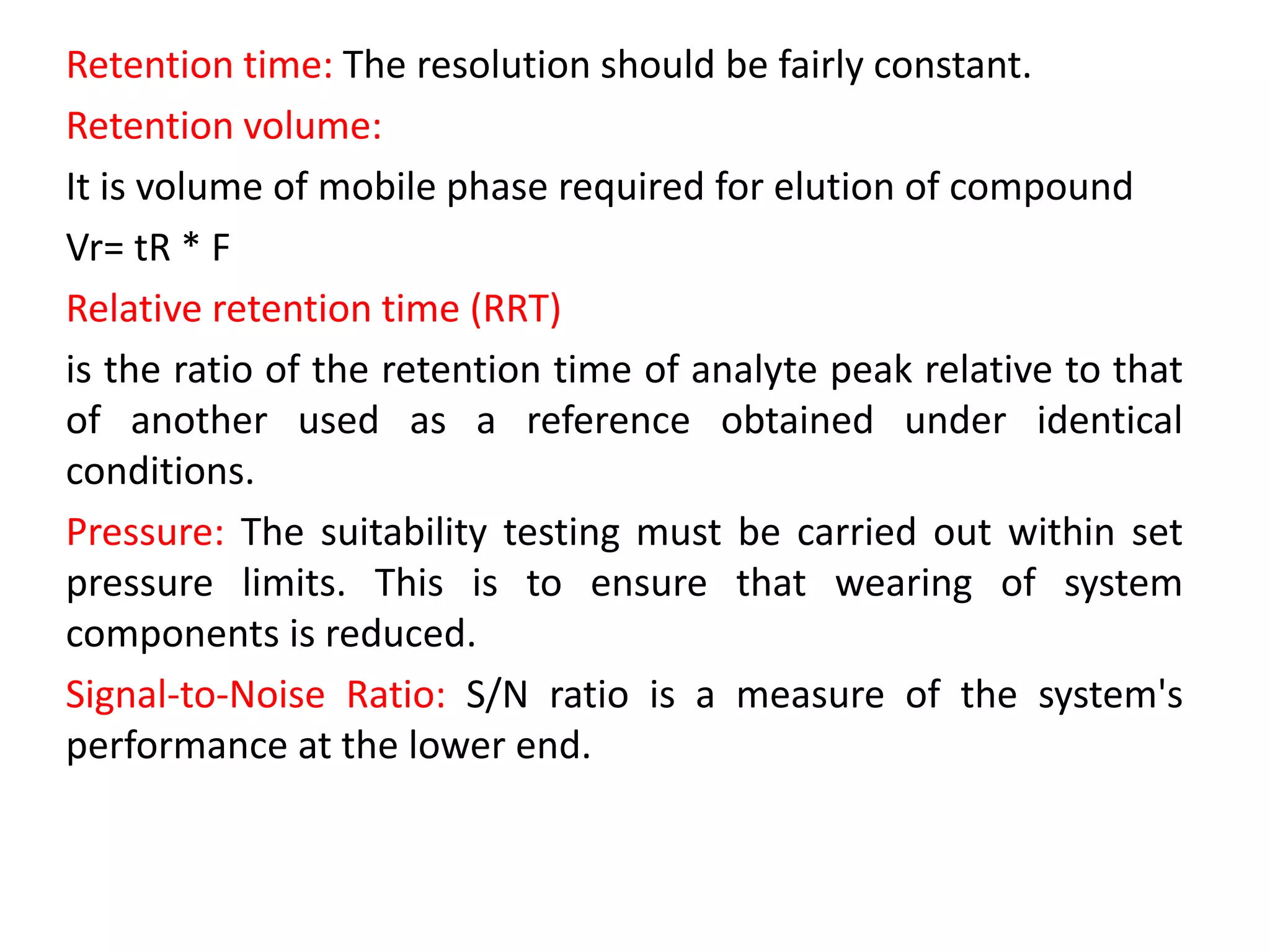Retention time: The resolution should be fairly constant.
Retention volume:
It is volume of mobile phase required for elution of compound
Vr= tR * F
Relative retention time (RRT)
is the ratio of the retention time of analyte peak relative to that
of another used as a reference obtained under identical
conditions.
Pressure: The suitability testing must be carried out within set
pressure limits. This is to ensure that wearing of system
components is reduced.
Signal-to-Noise Ratio: S/N ratio is a measure of the system's
performance at the lower end.
 
