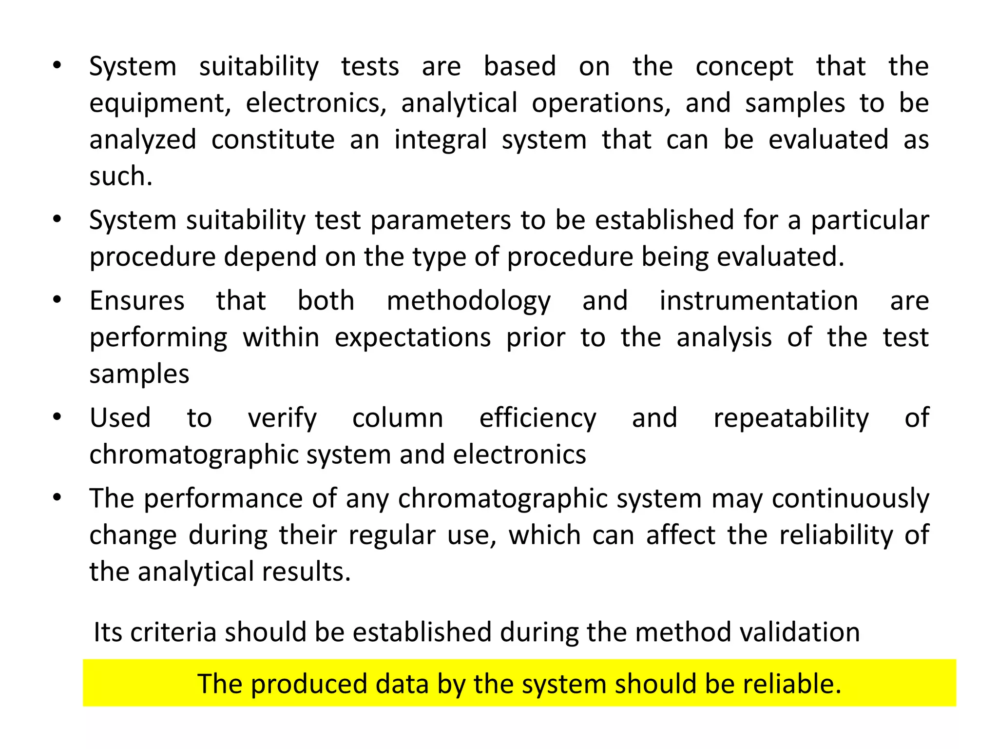• System suitability tests are based on the concept that the
equipment, electronics, analytical operations, and samples to be
analyzed constitute an integral system that can be evaluated as
such.
• System suitability test parameters to be established for a particular
procedure depend on the type of procedure being evaluated.
• Ensures that both methodology and instrumentation are
performing within expectations prior to the analysis of the test
samples
• Used to verify column efficiency and repeatability of
chromatographic system and electronics
• The performance of any chromatographic system may continuously
change during their regular use, which can affect the reliability of
the analytical results.
Its criteria should be established during the method validation
The produced data by the system should be reliable.
 