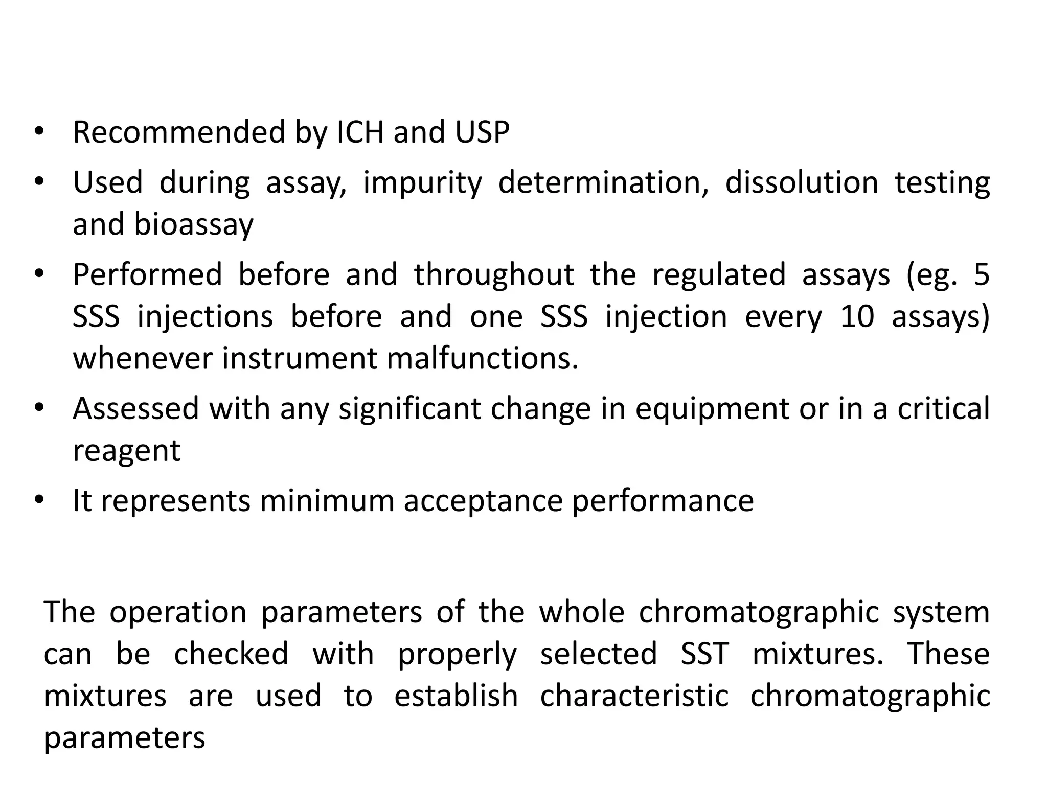• Recommended by ICH and USP
• Used during assay, impurity determination, dissolution testing
and bioassay
• Performed before and throughout the regulated assays (eg. 5
SSS injections before and one SSS injection every 10 assays)
whenever instrument malfunctions.
• Assessed with any significant change in equipment or in a critical
reagent
• It represents minimum acceptance performance
The operation parameters of the whole chromatographic system
can be checked with properly selected SST mixtures. These
mixtures are used to establish characteristic chromatographic
parameters
 