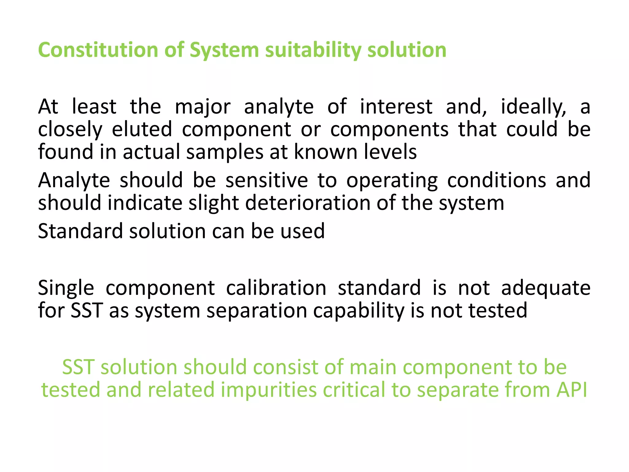 Constitution of System suitability solution
At least the major analyte of interest and, ideally, a
closely eluted component or components that could be
found in actual samples at known levels
Analyte should be sensitive to operating conditions and
should indicate slight deterioration of the system
Standard solution can be used
Single component calibration standard is not adequate
for SST as system separation capability is not tested
SST solution should consist of main component to be
tested and related impurities critical to separate from API
 