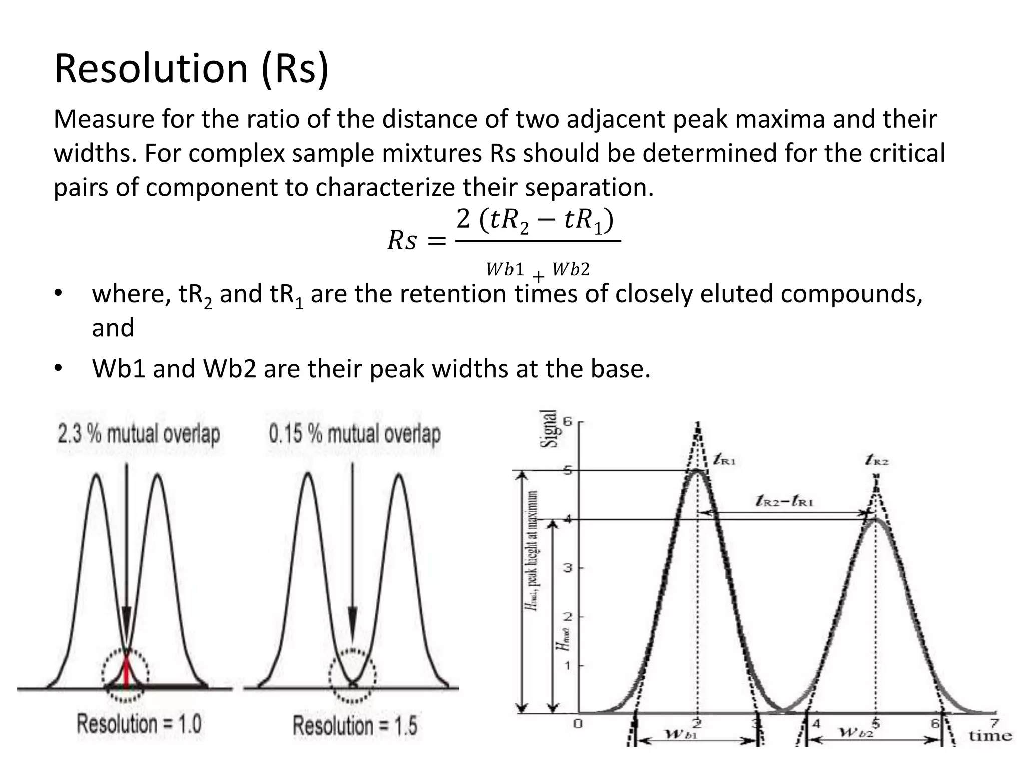 Resolution (Rs)
Measure for the ratio of the distance of two adjacent peak maxima and their
widths. For complex sample mixtures Rs should be determined for the critical
pairs of component to characterize their separation.
𝑅𝑠 =
2 (𝑡𝑅2 − 𝑡𝑅1)
𝑊𝑏1 + 𝑊𝑏2
• where, tR2 and tR1 are the retention times of closely eluted compounds,
and
• Wb1 and Wb2 are their peak widths at the base.
 