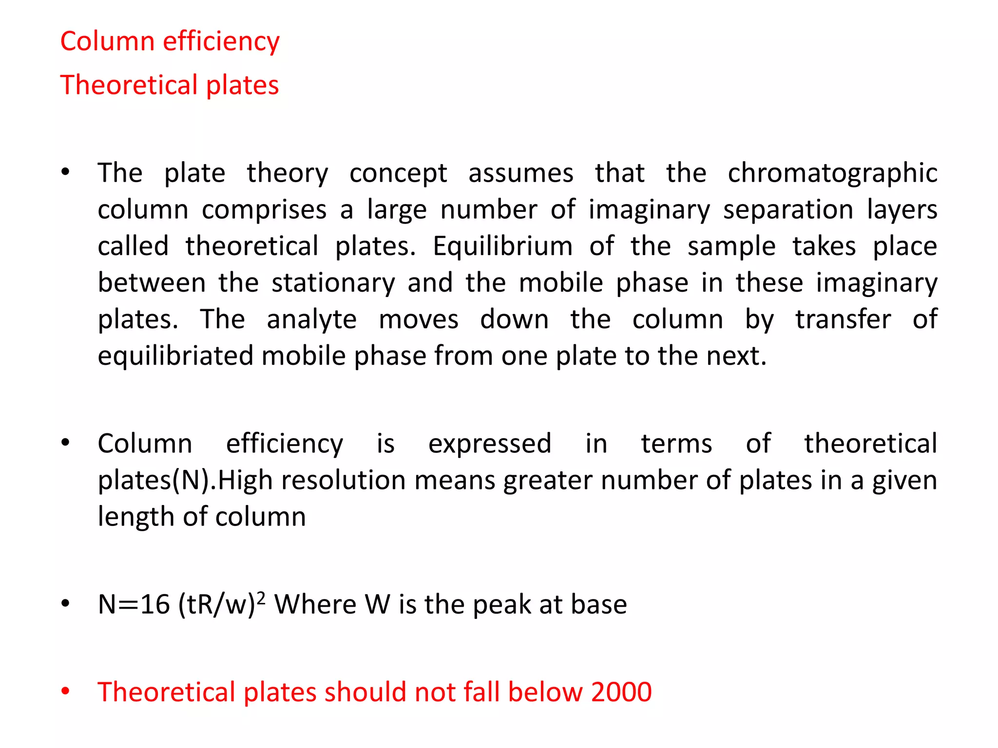Column efficiency
Theoretical plates
• The plate theory concept assumes that the chromatographic
column comprises a large number of imaginary separation layers
called theoretical plates. Equilibrium of the sample takes place
between the stationary and the mobile phase in these imaginary
plates. The analyte moves down the column by transfer of
equilibriated mobile phase from one plate to the next.
• Column efficiency is expressed in terms of theoretical
plates(N).High resolution means greater number of plates in a given
length of column
• N=16 (tR/w)2 Where W is the peak at base
• Theoretical plates should not fall below 2000
 