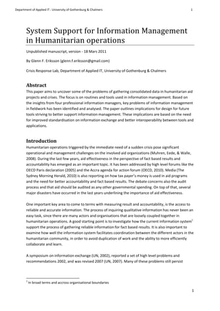 
Department	
  of	
  Applied	
  IT	
  :	
  University	
  of	
  Gothenburg	
  &	
  Chalmers	
                                                                                                                                                               1	
  
	
                    	
  
                                                                                                                                                                                                                                                                  	
  
           	
  

           System	
  Support	
  for	
  Information	
  Management	
  
           in	
  Humanitarian	
  operations	
  	
  
           Unpublished	
  manuscript,	
  version	
  -­‐	
  18	
  Mars	
  2011	
  

           By	
  Glenn	
  F.	
  Eriksson	
  (glenn.f.eriksson@gmail.com)	
  
           	
  
           Crisis	
  Response	
  Lab,	
  Department	
  of	
  Applied	
  IT,	
  University	
  of	
  Gothenburg	
  &	
  Chalmers	
  


           Abstract	
  
           This	
  paper	
  aims	
  to	
  uncover	
  some	
  of	
  the	
  problems	
  of	
  gathering	
  consolidated	
  data	
  in	
  humanitarian	
  aid	
  
           projects	
  and	
  crises.	
  The	
  focus	
  is	
  on	
  routines	
  and	
  tools	
  used	
  in	
  information	
  management.	
  Based	
  on	
  
           the	
  insights	
  from	
  four	
  professional	
  information	
  managers,	
  key	
  problems	
  of	
  information	
  management	
  
           in	
  fieldwork	
  has	
  been	
  identified	
  and	
  analysed.	
  The	
  paper	
  outlines	
  implications	
  for	
  design	
  for	
  future	
  
           tools	
  striving	
  to	
  better	
  support	
  information	
  management.	
  These	
  implications	
  are	
  based	
  on	
  the	
  need	
  
           for	
  improved	
  standardisation	
  on	
  information	
  exchange	
  and	
  better	
  interoperability	
  between	
  tools	
  and	
  
           applications.	
  


           Introduction	
  
           Humanitarian	
  operations	
  triggered	
  by	
  the	
  immediate	
  need	
  of	
  a	
  sudden	
  crisis	
  pose	
  significant	
  
           operational	
  and	
  management	
  challenges	
  on	
  the	
  involved	
  aid	
  organizations	
  (Muhren,	
  Eede,	
  &	
  Walle,	
  
           2008).	
  During	
  the	
  last	
  few	
  years,	
  aid	
  effectiveness	
  in	
  the	
  perspective	
  of	
  fact	
  based	
  results	
  and	
  
           accountability	
  has	
  emerged	
  as	
  an	
  important	
  topic.	
  It	
  has	
  been	
  addressed	
  by	
  high	
  level	
  forums	
  like	
  the	
  
           OECD	
  Paris	
  declaration	
  (2005)	
  and	
  the	
  Accra	
  agenda	
  for	
  action	
  forum	
  (OECD,	
  2010).	
  Media	
  (The	
  
           Sydney	
  Morning	
  Herald,	
  2010)	
  is	
  also	
  reporting	
  on	
  how	
  tax	
  payer’s	
  money	
  is	
  used	
  in	
  aid	
  programs	
  
           and	
  the	
  need	
  for	
  better	
  accountability	
  and	
  fact	
  based	
  results.	
  The	
  debate	
  concerns	
  also	
  the	
  audit	
  
           process	
  and	
  that	
  aid	
  should	
  be	
  audited	
  as	
  any	
  other	
  governmental	
  spending.	
  On	
  top	
  of	
  that,	
  several	
  
           major	
  disasters	
  have	
  occurred	
  in	
  the	
  last	
  years	
  underlining	
  the	
  importance	
  of	
  aid	
  effectiveness.	
  
           	
  
           One	
  important	
  key	
  area	
  to	
  come	
  to	
  terms	
  with	
  measuring	
  result	
  and	
  accountability,	
  is	
  the	
  access	
  to	
  
           reliable	
  and	
  accurate	
  information.	
  The	
  process	
  of	
  inquiring	
  qualitative	
  information	
  has	
  never	
  been	
  an	
  
           easy	
  task,	
  since	
  there	
  are	
  many	
  actors	
  and	
  organisations	
  that	
  are	
  loosely	
  coupled	
  together	
  in	
  
           humanitarian	
  operations.	
  A	
  good	
  starting	
  point	
  is	
  to	
  investigate	
  how	
  the	
  current	
  information	
  system1	
  
           support	
  the	
  process	
  of	
  gathering	
  reliable	
  information	
  for	
  fact	
  based	
  results.	
  It	
  is	
  also	
  important	
  to	
  
           examine	
  how	
  well	
  the	
  information	
  system	
  facilitates	
  coordination	
  between	
  the	
  different	
  actors	
  in	
  the	
  
           humanitarian	
  community,	
  in	
  order	
  to	
  avoid	
  duplication	
  of	
  work	
  and	
  the	
  ability	
  to	
  more	
  efficiently	
  
           collaborate	
  and	
  learn.	
  	
  
           	
  
           A	
  symposium	
  on	
  information	
  exchange	
  (UN,	
  2002),	
  reported	
  a	
  set	
  of	
  high	
  level	
  problems	
  and	
  
           recommendations	
  2002,	
  and	
  was	
  revised	
  2007	
  (UN,	
  2007).	
  Many	
  of	
  these	
  problems	
  still	
  persist	
  



           	
  	
  	
  	
  	
  	
  	
  	
  	
  	
  	
  	
  	
  	
  	
  	
  	
  	
  	
  	
  	
  	
  	
  	
  	
  	
  	
  	
  	
  	
  	
  	
  	
  	
  	
  	
  	
  	
  	
  	
  	
  	
  	
  	
  	
  	
  	
  	
  	
  	
  	
  	
  	
  	
  	
  	
  	
  	
  	
  
           1
                  	
  In	
  broad	
  terms	
  and	
  accross	
  organisational	
  boundaries	
  

           	
                                                                                                                                                                                                                                               1	
  
           	
  
 