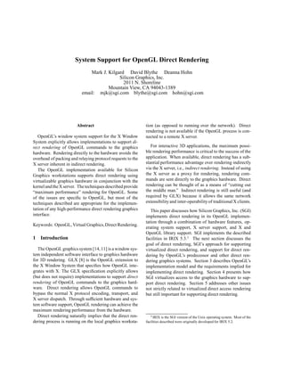 System Support for OpenGL Direct Rendering
                              Mark J. Kilgard David Blythe Deanna Hohn
                                           Silicon Graphics, Inc.
                                             2011 N. Shoreline
                                      Mountain View, CA 94043-1389
                          email: mjk@sgi.com blythe@sgi.com hohn@sgi.com




                        Abstract                             tion (as opposed to running over the network). Direct
                                                             rendering is not available if the OpenGL process is con-
   OpenGL’s window system support for the X Window           nected to a remote X server.
System explicitly allows implementations to support di-
rect rendering of OpenGL commands to the graphics               For interactive 3D applications, the maximum possi-
hardware. Rendering directly to the hardware avoids the      ble rendering performance is critical to the success of the
overhead of packing and relaying protocol requests to the    application. When available, direct rendering has a sub-
X server inherent in indirect rendering.                     stantial performance advantage over rendering indirectly
   The OpenGL implementation available for Silicon           via the X server, i.e., indirect rendering. Instead of using
Graphics workstations supports direct rendering using        the X server as a proxy for rendering, rendering com-
virtualizable graphics hardware in conjunction with the      mands are sent directly to the graphics hardware. Direct
kernel and the X server. The techniques described provide    rendering can be thought of as a means of “cutting out
“maximum performance” rendering for OpenGL. Some             the middle man.” Indirect rendering is still useful (and
of the issues are speciﬁc to OpenGL, but most of the         required by GLX) because it allows the same network
techniques described are appropriate for the implemen-       extensibility and inter-operability of traditional X clients.
tation of any high-performance direct rendering graphics        This paper discusses how Silicon Graphics, Inc. (SGI)
interface.                                                   implements direct rendering in its OpenGL implemen-
                                                             tation through a combination of hardware features, op-
Keywords: OpenGL, Virtual Graphics, Direct Rendering.
                                                             erating system support, X server support, and X and
                                                             OpenGL library support. SGI implements the described
1 Introduction
                                                                                         




                                                             facilities in IRIX 5.3. The next section discusses the
                                                             goal of direct rendering, SGI’s approach for supporting
   The OpenGL graphics system [14, 11] is a window sys-      virtualized direct rendering, and support for direct ren-
tem independent software interface to graphics hardware      dering by OpenGL’s predecessor and other direct ren-
for 3D rendering. GLX [8] is the OpenGL extension to         dering graphics systems. Section 3 describes OpenGL’s
the X Window System that speciﬁes how OpenGL inte-           implementation model and the requirements implied for
grates with X. The GLX speciﬁcation explicitly allows        implementing direct rendering. Section 4 presents how
(but does not require) implementations to support direct     SGI virtualizes access to the graphics hardware to sup-
rendering of OpenGL commands to the graphics hard-           port direct rendering. Section 5 addresses other issues
ware. Direct rendering allows OpenGL commands to             not strictly related to virtualized direct access rendering
bypass the normal X protocol encoding, transport, and        but still important for supporting direct rendering.
X server dispatch. Through sufﬁcient hardware and sys-
tem software support, OpenGL rendering can achieve the
maximum rendering performance from the hardware.
   Direct rendering naturally implies that the direct ren-      ¡




                                                                  IRIX is the SGI version of the Unix operating system. Most of the
dering process is running on the local graphics worksta-     facilities described were originally developed for IRIX 5.2.
 