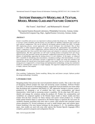 International Journal of Computer Science & Information Technology (IJCSIT) Vol 5, No 5, October 2013

SYSTEMS VARIABILITY MODELING: A TEXTUAL
MODEL MIXING CLASS AND FEATURE CONCEPTS
Ola Younis1, Said Ghoul1 , and Mohammad H. Alomari2
1

Bio-inspired Systems Research Laboratory, Philadelphia University, Amman, Jordan
2
Electrical & Computer Eng. Dept., Applied Science University, Amman, Jordan

ABSTRACT
System’s reusability and cost are very important in software product line design area. Developers’ goal is
to increase system reusability and decreasing cost and efforts for building components from scratch for
each software configuration. This can be reached by developing software product line (SPL). To handle
SPL engineering process, several approaches with several techniques were developed. One of these
approaches is called separated approach. It requires separating the commonalities and variability for
system’s components to allow configuration selection based on user defined features. Textual notationbased approaches have been used for their formal syntax and semantics to represent system features and
implementations. But these approaches are still weak in mixing features (conceptual level) and classes
(physical level) that guarantee smooth and automatic configuration generation for software releases. The
absence of methodology supporting the mixing process is a real weakness. In this paper, we enhanced
SPL’s reusability by introducing some meta-features, classified according to their functionalities. As a first
consequence, mixing class and feature concepts is supported in a simple way using class interfaces and
inherent features for smooth move from feature model to class model. And as a second consequence, the
mixing process is supported by a textual design and implementation methodology, mixing class and feature
models by combining their concepts in a single language. The supported configuration generation process
is simple, coherent, and complete.

KEYWORDS
Class modeling, Configuration, Feature modeling, Mixing class and feature concepts, Software product
line design methodology, Variability.

1. INTRODUCTION
Designing product lines process has received potential attention recently. This is due to the need
of decreasing software product line steps and increasing system reusability. Software Product
Line (SPL) is the process of developing products’ components from pre-defined core assets rather
than developing each component individually [1]. SPL approaches attempt to increase system’s
productivity by designing a set of products that have many commonalities and shared
characteristics, which leads to increasing system’s reusability. On the other hand, SPL aims to
identify and manage the variations among the products [2]. Product line commonalities and
variabilities are composed together in the Domain Space model as feature models and these
models form the basic structure for future releases and system variant products [1]. A linked
model named Solution Space is connected to the Domain Space to represent the real assets for
variability elements associated with some rules to ensure valid selection and consistent system
release generation [3]. Several techniques are used to model domain space and solution space.
Feature modeling is the most famous technique for this purpose [1, 2]. For modeling solution
space, class models are used with some other options like Domain Specific languages (DSL)
compilers, generative programs and configuration files [4].
DOI : 10.5121/ijcsit.2013.5509

127

 